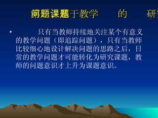 第一、基于教学问题的课题研究 只有当教师持续地关注某个有意义的教学问题（即追踪问题），只有当教师比较细心地设计解决问题的思路之后，日常的教学问题才可能转化为研究课题，教师的问题意识才上升为课题意识。  