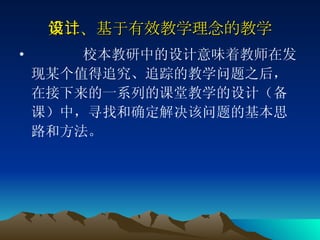 第二、基于有效教学理念的教学设计 校本教研中的设计意味着教师在发现某个值得追究、追踪的教学问题之后，在接下来的一系列的课堂教学的设计（备课）中，寻找和确定解决该问题的基本思路和方法。  
