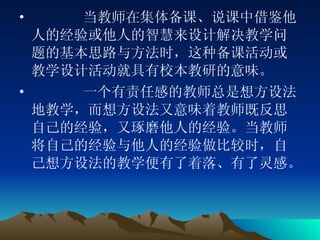 当教师在集体备课、说课中借鉴他人的经验或他人的智慧来设计解决教学问题的基本思路与方法时，这种备课活动或教学设计活动就具有校本教研的意味。 一个有责任感的教师总是想方设法地教学，而想方设法又意味着教师既反思自己的经验，又琢磨他人的经验。当教师将自己的经验与他人的经验做比较时，自己想方设法的教学便有了着落、有了灵感。  