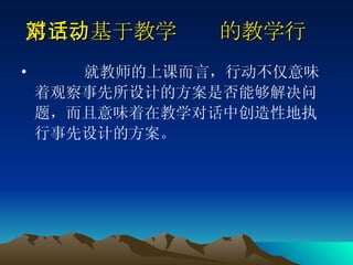 第三、基于教学对话的教学行动   就教师的上课而言，行动不仅意味着观察事先所设计的方案是否能够解决问题，而且意味着在教学对话中创造性地执行事先设计的方案。 