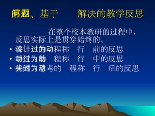 第四、基于问题解决的教学反思 在整个校本教研的过程中，反思实际上是贯穿始终的。  将设计的过程称为行动前的反思 将行动的过程称为行动中的反思 将回头思考的过程称为行动后的反思   
