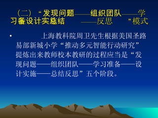 （二） “发现问题——组织团队——学习准备——设计实施——总结反思”模式 上海教科院周卫先生根据美国圣路易部新城小学“推动多元智能行动研究”提炼出来教师校本教研的过程应当是“发现问题——组织团队——学习准备——设计实施——总结反思”五个阶段。  