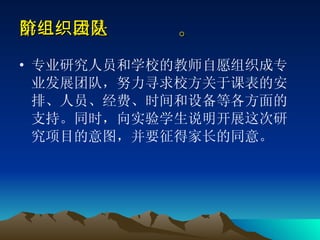 第二阶段是组织团队。 专业研究人员和学校的教师自愿组织成专业发展团队，努力寻求校方关于课表的安排、人员、经费、时间和设备等各方面的支持。同时，向实验学生说明开展这次研究项目的意图，并要征得家长的同意。 