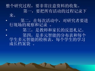 整个研究过程，要非常注意资料的收集。 第一，要把所有活动的过程记录下来。 第二，在每次活动中，对研究者要进行现场的观察和记录 。 第三，是教师和家长的反思札记。 第四，是多元智能的分布表和每个学生多元智能的检核表，每个学生的学习成长档案袋 。 