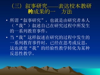 （三）叙事研究——表达校本教研的成果的一种方法 所谓“叙事研究”，也就是由研究者本人（“我”）叙述自己在研究过程中所发生的一系列教育事件。 当“我”这样叙述在研究的过程中发生的一系列教育事件时，已经在思考或反思，这也就使“我”的经验性教学转化为某种反思性教学。  