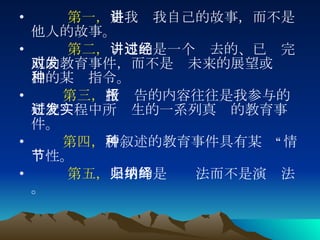 第一， 是我讲我自己的故事，而不是他人的故事。 第二， 讲述的是一个过去的、已经完成的教育事件，而不是对未来的展望或发出的某种指令。 第三， 所报告的内容往往是我参与的研究过程中所发生的一系列真实的教育事件。 第四， 所叙述的教育事件具有某种“情节性。 第五， 采用的是归纳法而不是演绎法。 