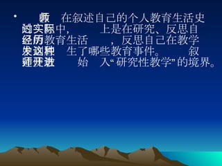 教师在叙述自己的个人教育生活史的过程中，实际上是在研究、反思自己的教育生活经历，反思自己在教学中到底发生了哪些教育事件。这种叙述使教师开始进入“研究性教学”的境界。  