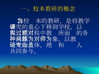 一、校本教研的概念   以校为本的教研，是将教学研究的重心下移到学校，以课程实施过程中教师所面对的各种具体问题为对象，以教师为研究的主体，理论和专业人员共同参与。  
