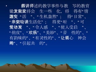 教师讲述的教学事件与教师写的教育论文相比将会发生一些变化，将变得有“情趣”、“活泼”、“生机盎然”；变得“日常”、“亲切”、“生活化”；变得更“动听”、“可读”、“可爱”、“令人感动”、“使人受启发”、“俏皮”、“欢快”、“美妙”、“音乐性的”、“有韵味的”、“有灵性的”、“让人心领神会的”、“引起共鸣的”。 