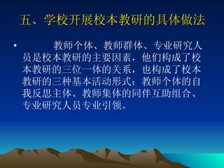 五、学校开展校本教研的具体做法 教师个体、教师群体、专业研究人员是校本教研的主要因素，他们构成了校本教研的三位一体的关系，也构成了校本教研的三种基本活动形式：教师个体的自我反思主体、教师集体的同伴互助组合、专业研究人员专业引领。  