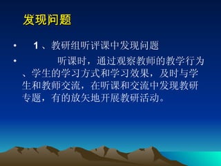 （一）发现问题   　 1 、教研组听评课中发现问题  听课时，通过观察教师的教学行为、学生的学习方式和学习效果，及时与学生和教师交流，在听课和交流中发现教研专题，有的放矢地开展教研活动。  