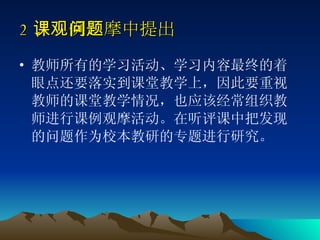 2 、课例观摩中提出问题   教师所有的学习活动、学习内容最终的着眼点还要落实到课堂教学上，因此要重视教师的课堂教学情况，也应该经常组织教师进行课例观摩活动。在听评课中把发现的问题作为校本教研的专题进行研究。 