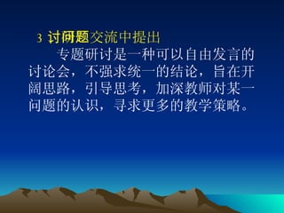 3 、研讨交流中提出问题  　　 专题研讨是一种可以自由发言的讨论会，不强求统一的结论，旨在开阔思路，引导思考，加深教师对某一问题的认识，寻求更多的教学策略。 