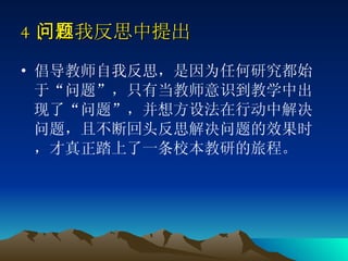 4 、自我反思中提出问题   倡导教师自我反思，是因为任何研究都始于“问题”，只有当教师意识到教学中出现了“问题”，并想方设法在行动中解决问题，且不断回头反思解决问题的效果时，才真正踏上了一条校本教研的旅程。  