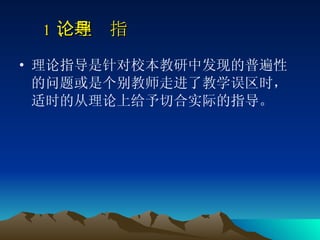 　 1 、理论指导   理论指导是针对校本教研中发现的普遍性的问题或是个别教师走进了教学误区时，适时的从理论上给予切合实际的指导。  