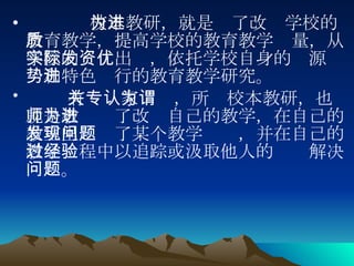 校本教研，就是为了改进学校的教育教学，提高学校的教育教学质量，从学校的实际出发，依托学校自身的资源优势和特色进行的教育教学研究。      有关专家认为，所谓校本教研，也就是教师为了改进自己的教学，在自己的教室里发现了某个教学问题，并在自己的教学过程中以追踪或汲取他人的经验解决问题。 