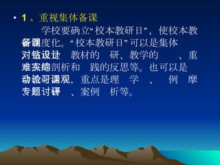 1 、重视集体备课 　　 学校要确立“校本教研日”，使校本教研制度化。“校本教研日”可以是集体备课，重点是对教材的钻研、教学的设计、重难点的剖析和实践的反思等。也可以是综合教研活动，重点是理论学习、课例观摩、专题研讨、案例评析等。  