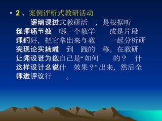 2 、案例评析式教研活动 　　 案例评析式教研活动，是根据听课过程中感觉教师哪一个教学环节或是片段处理的好，把它拿出来与教师们一起分析研究，实现从理论到实践的转移。在教研时，先让老师把自己是“如何设计的？为什么这样设计？有什么效果？”说出来，然后全体教师进行评议。  