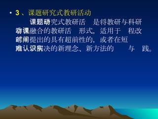 3 、课题研究式教研活动 　　 课题研究式教研活动是将教研与科研有机融合的教研活动形式，适用于课程改革中提出的具有超前性的，或者在短时间内难以解决的新理念、新方法的认识与实践。 