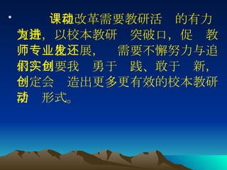 课程改革需要教研活动的有力支持，以校本教研为突破口，促进教师专业化发展，还需要不懈努力与追求，只要我们勇于实践、敢于创新，一定会创造出更多更有效的校本教研活动形式。  