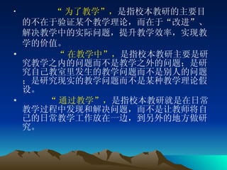 “ 为了教学”， 是指校本教研的主要目的不在于验证某个教学理论，而在于“改进”、解决教学中的实际问题，提升教学效率，实现教学的价值。       “ 在教学中”， 是指校本教研主要是研究教学之内的问题而不是教学之外的问题；是研究自己教室里发生的教学问题而不是别人的问题；是研究现实的教学问题而不是某种教学理论假设。       “ 通过教学”， 是指校本教研就是在日常教学过程中发现和解决问题，而不是让教师将自己的日常教学工作放在一边，到另外的地方做研究。  