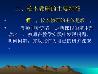 二、校本教研的主要特征   第一，校本教研的主体是教师。 教师即研究者，是新课程的基本理念之一。教师在教学实践中发现问题、明确问题，并以此作为自己的研究课题。 