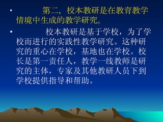 第二，校本教研是在教育教学情境中生成的教学研究。 校本教研是基于学校，为了学校而进行的实践性教学研究。这种研究的重心在学校，基地也在学校。校长是第一责任人，教学一线教师是研究的主体，专家及其他教研人员下到学校提供指导和帮助。   