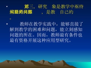     第三，研究对象是教学中亟待解决的具体问题，是教师自己的问题。 教师在教学实践中，能够直接了解到教学的困难和问题，能立刻感知问题的所在。因而，教师最有条件也最有资格开展这种应用型研究。 