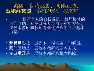 第四，自我反思、同伴互助、专业引领始终贯穿在研究过程之中。   教师个人的自我反思、教师集体的同伴互助、专业研究人员的专业引领是开展校本教研和教师专业化成长的三种基本力量。 自我反思是开展校本课程的基础和前提。 同伴互助是开展校本教研的基本方式。 专业引领是开展校本教研的根本保障。 