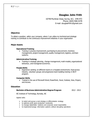 1 | P a g e
Douglas John Frith
10748 Plumtree Close, Surrey, B.C. V4N 4T3
Phone: (604) 908-4378
E-mail: douglasfrith1@gmail.com
Objective
To obtain a position, within your company, where I can utilize my technical and strategic
training to contribute to the continuous improvement initiatives in your organization
Major Assets
Operational Training
 Training in process improvement, purchasing & procurement, inventory
management, project management, quality management, logistics, and lean
systems.
Administrative Training
 Training in strategic planning, change management, math models, organizational
behaviour, and managerial economics.
People Skills
 Experience working on different teams in a hospital environment, food service
industry, volunteer groups and progressive team-building training in BCIT
program.
Computer Skills
 Trained in the use of Microsoft Word, PowerPoint, Excel, Outlook, Visio, Project,
and Access.
Education
Bachelor of Business Administration Degree Program 2012 - 2013
BC Institute of Technology, Burnaby, BC
Applied skills:
 to select and pursue a cost strategy or differentiation strategy
 to optimize profit given production constraints
 to manage stakeholder relations and corporate social responsibility
 to implement/manage information systems without disrupting operations
 