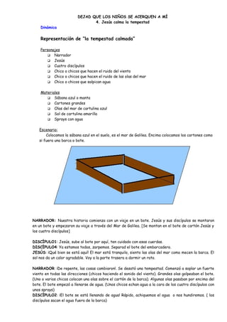 DEJAD QUE LOS NIÑOS SE ACERQUEN A MÍ
4. Jesús calma la tempestad
Dinámica
Representación de “la tempestad calmada”
Personajes
 Narrador
 Jesús
 Cuatro discípulos
 Chico o chicos que hacen el ruido del viento
 Chico o chicos que hacen el ruido de las olas del mar
 Chico o chicos que salpican agua
Materiales
 Sábana azul o manta
 Cartones grandes
 Olas del mar de cartulina azul
 Sol de cartulina amarilla
 Sprays con agua
Escenario:
Colocamos la sábana azul en el suelo, es el mar de Galilea. Encima colocamos los cartones como
si fuera una barca o bote.
NARRADOR: Nuestra historia comienza con un viaje en un bote. Jesús y sus discípulos se montaron
en un bote y empezaron su viaje a través del Mar de Galilea. [Se montan en el bote de cartón Jesús y
los cuatro discípulos]
DISCÍPULO1: Jesús, sube al bote por aquí, ten cuidado con esas cuerdas.
DISCÍPULO4: Ya estamos todos, zarpemos. Separad el bote del embarcadero.
JESÚS: ¡Qué bien se está aquí! El mar está tranquilo, siento las olas del mar como mecen la barca. El
sol nos da un calor agradable. Voy a la parte trasera a dormir un rato.
NARRADOR: ¡De repente, las cosas cambiaron!. Se desató una tempestad. Comenzó a soplar un fuerte
viento en todas las direcciones (chicos haciendo el sonido del viento). Grandes olas golpeaban el bote.
(Uno o varios chicos colocan una olas sobre el cartón de la barca). Algunas olas pasaban por encima del
bote. El bote empezó a llenarse de agua. (Unos chicos echan agua a la cara de los cuatro discípulos con
unos sprays)
DISCÌPULO2: ¡El bote se está llenando de agua! Rápido, achiquemos el agua o nos hundiremos. ( los
discípulos sacan el agua fuera de la barca)
 