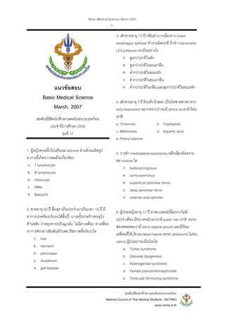 Basic Medical Science, March 2007
สหพันธสิตนักศึกษาแพทยแหงประเทศไทย
National Council of Thai Medical Students (NCTMS)
www.nctms.in.th
-1-
แนวขอสอบ
Basic Medical Science
March, 2007
สหพันธนิสิตนักศึกษาแพทยแหงประเทศไทย
ประจําปการศึกษา 2550
รุนที่ 17
1. ผูหญิงคนหนึ่งไปเสริมนม silicone ทําแลวนมผิดรูป
อาการนี้เกิดจากเซลลใดเกี่ยวของ
ก. T lymphocyte
ข. B lymphocyte
ค. Histiocyte
ง. PMN
จ. Basophil
2. ชายอายุ 50 ป ดื่มสุราเปนประจํามาเปนเวลา 10 ป มี
อาการปวดทองบริเวณใตลิ้นป บางครั้งปวดราวทะลุไป
ดานหลัง ถายอุจจาระเปนมูกมัน ไมมีตาเหลือง ตาเหลือง
อาการดังกลาวสัมพันธกับพยาธิสภาพที่อวัยวะใด
ก. liver
ข. stomach
ค. pancrease
ง. duodenum
จ. gall bladder
3. เด็กชายอายุ 10 ป กลืนลําบากเนื่องจาก lower
esophagus sphinter ทํางานผิดปกติ ถาทํา manometry
LES pressure จะเปนอยางไร
ก. สูงกวาปกติในพัก
ข. สูงกวาปกติในขณะกลืน
ค. ต่ํากวาปกติในขณะผัก
ง. ต่ํากวาปกติในขณะกลืน
จ. ต่ํากวาปกติในกลืน และสูงกวาปกติในขณะพัก
4. เด็กชายอายุ 3 ป ผิวแหง ผิวลอก เปนโรคขาดสารอาหาร
แบบ kwarsiokor อยากทราบวาจะมี amino acid ตัวไหน
ปกติ
a. Threonine b. Tryptophan
c. Methionine d. Aspartic acid
e. Phenyl alanine
5. การทํา mediolateral episiotomy หลีกเลี่ยงอันตราย
ตอ muscle ใด
ก. bulbospongiosus
ข. ischicavernosus
ค. superficial peroneal nerve
ง. deep peroneal nerve
จ. external anal sphinter
6. ผูปวยหญิงอายุ 17 ป มาพบแพทยเนื่องจากไมมี
ประจําเดือน มีขนาดหนาอกปกติ pubic hair ปกติ ตรวจ
ชองคลอดพบวามี blind vaginal pouch และมีกอน
เคลื่อนที่ไดบริเวณ labia majora ตรวจ ultrasound ไมพบ
uterus ผูปวยนาจะเปนโรคใด
a. Turner syndrome
b. Gonadal dysgenesis
c. Adenogenital syndrome
d. Female pseudohermaphrodite
e. Testicular feminizing syndrome
 