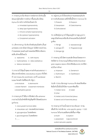 Basic Medical Science, March 2007
สหพันธสิตนักศึกษาแพทยแหงประเทศไทย
National Council of Thai Medical Students (NCTMS)
www.nctms.in.th
-10-
71. ชายอายุ 30 ปมาดวยอาการหนังตาตก มีกลามเนื้อ
ออนแรง ผูปวยมีอาการหนักมากขึ้นตอนเย็น มีตอม
thymus โต กลไกการเกิดโรคเปนอยางไร
a. immediate hypersensitivity
b. delay type hypersensitivity
c. immune complex hypersensitivity
d. Ab-cytotoxic hypersensitivity
e. Complement activation
72. เด็กทารกอายุ 2 วัน ชักเกร็งหลังแอนเปนพักๆ ตั้งแต
แรกคลอด มารดาเปนชาวไทยภูเขา ไมไดฝากครรภ ครบ
กําหนดคลอด หมอตําแยทําคลอดโดยใชไมรวกติดสาย
สะดือ เด็กคนนี้เปนอะไร
a. septicemia b. birth trauma
c. hydrocephalus d. status epilepticus
e. tetanus neonatorum
73. ชาย 50 ป มีตุมน้ําพุพอง ตามลําตัวและแขนขามา 1
เดือน ตรวจผิวหนังพบ vesicobullous eruption ทั่วทั้งตัว
ทํา skin biopsy พบ acantholytic cell ที่ suprabasal
bullae โครงสรางใดที่ผิดปกติ ( มีรูป )
a.microtubule b.desmosome
c.keratin filament d.basement membrane
e.keratohyaline granule
74. ชายอายุ 65 ป ไดรับการวินิจฉัยวาเปน alzheimer
ถามวาอะไรเปนปจจัยที่สําคัญที่สุดที่ทําใหเซลลประสาท
ถูกทําลาย
ก. nerve growth hormone ลดลง
ข. intracellular ca2+ ของเซลลประสาทลดลง
ค. glycogenolysis ในเซลลลดลง
ง. gluconeogenesis ในเซลลลดลง
จ. ......
75. หญิงอายุ 25 ป ตั้งครรภครบกําหนดคลอดแลวเกิด
อาการเจ็บทองคลอด ผลที่เกิดขึ้นนี้เกิดจาก Hormone ใด
1) Prolactin 2) Oxytocin
3) Vasopressin 4) Catecholamine
5) Corticosteroid
76. คนไขหญิงอายุ 35 ป มีอุณหภูมิรางกายสูง มูกปาก
มดลูกเปนลักษณะเหนียวขน ลักษณะฮอรโมนในขอใดที่
ถูกตอง
1. FSH สูง 2. testosterone สูง
3. estrogen ต่ํา 4. Progesterone สูง
5. Estrogen สูง
77. ชายอายุ 25ป ปสสาวะแสบขัด มีหนองไหลออกจาก
ทอปสสาวะ นําdischargeไปยอมแกรมพบintracellular
gram negative diplocci มีประวัติแพpenicillin ควรใหยา
อะไรในการรักษา
a. Imipenam b. Gentamicin
c. Erythromycin d. Ciplofloxacin
e. Bactrim
78.เด็ก 10 ขวบ ลมกระดูก humorus หัก สงผลใหเหยียด
ขอมือกับนิ้วมือไมได มีสภาวะแทรกซอนที่ใด
1) median nerve 2) radial
3) Ulnar
4) medial cord of branchial plexus
5) lateral cord of branchial plexus
79. ชายอายุ 35 ป อดน้ําอดอาหารมาเปนเวลา 16 ชม.
เพื่อเขารับการผาตัด พบ urine specific gravity = 1.025
hormone ใดในกระแสเลือดจะเพิ่มขึ้นมากที่สุด
a.insulin b.oxytocin
c.vasopressin d.glucocorticoid
e.atrial natriuretic peptide
 