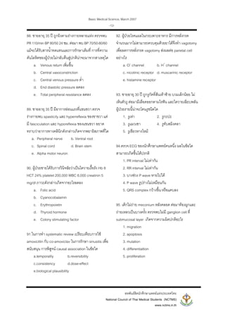 Basic Medical Science, March 2007
สหพันธสิตนักศึกษาแพทยแหงประเทศไทย
National Council of Thai Medical Students (NCTMS)
www.nctms.in.th
-12-
88. ชายอายุ 35 ป ถูกยิงตามรางกายหลายแหง ตรวจพบ
PR 110/min BP 80/50 24ชม. ตอมา พบ BP 70/50-80/60
แมจะไดรับสารน้ําทดแทนและการรักษาเต็มที่ การที่ความ
ดันโลหิตของผูปวยไมกลับคืนสูปกตินาจะมาจากสาเหตุใด
a. Venous return เพิ่มขึ้น
b. Central vasoconstriction
c. Central venous pressure ต่ํา
d. End diastolic pressure ลดลง
e. Total peripheral resistance ลดลง
89. ชายอายุ 35 ป มีอาการออนแรงที่แขนขวา ตรวจ
รางกายพบ spasticity และ hyperreflexia ของขาขวา แต
มี fasciculation และ hyporeflexia ของแขนขวา อยาด
ทราบวาอาการทางคลินิกดังกลาวเกิดจากพยาธิสภาพที่ใด
a. Peripheral nerve b. Ventral root
c. Spinal cord d. Brain stem
e. Alpha motor neuron
90. ผูปวยชายไดรับการวินิจฉัยวาเปนไตวายเรื้อรัง Hb 8
HCT 24% platelet 200,000 WBC 6,000 creatinin 5
mg/dl ภาวะดังกลาวเกิดจากอะไรลดลง
a. Folic acid
b. Cyanocobalamin
c. Erythropoietin
d. Thyroid hormone
e. Colony stimulating factor
91.ในการทํา systematic review เปรียบเทียบการใช
amoxicillin กับ co-amoxiclav ในการรักษา sinusitis เพื่อ
สนับสนุน การพิสูจน causal association ในขอใด
a.temporalily b.reversibility
c.consistency d.dose-effect
e.biological plausibility
92. ผูปวยโรคแผลในกระเพาะอาหาร มีการหลั่งกรด
จํานวนมากไมสามารถควบคุมดวยยาไดจึงทํา vagotomy
เพื่อลดการหลั่งกรด vagotomy สงผลตอ parietal cell
อยางไร
a. Cl-
channel b. H+
channel
c. nicotinic receptor d. muscarinic receptor
e. histamine receptor
93. ชายอายุ 30 ป ถูกงูกัดที่สนเทาซาย บวมเล็กนอย ไม
เห็นตัวงู ตอมามีเลือดออกตามไรฟน และไตวายเฉียบพลัน
ผูปวยรายนี้นาจะโดนงูชนิดใด
1. งูเหา 2. งูกะปะ
3. งูแมวเซา 4. งูทับสมิงคลา
5. งูเขียวหางไหม
94.ตรวจ ECG ของนักศึกษาแพทยคนหนึ่ง ผลในขอใด
สามารถเกิดขึ้นไดปรกติ
1. PR interval ไมเทากัน
2. RR interval ไมเทากัน
3. บางชวง P wave หายไปได
4. P wave รูปรางไมเหมือนกัน
5. QRS complex กวางขึ้น หรือแคบลง
95. เด็กไมถาย meconium หลังคลอด ตอมาทองผูกและ
ถายเหลวเปนบางครั้ง ตรวจพบไมมี ganglion cell ที่
submucosal layer เกิดจากความผิดปกติอะไร
1. migration
2. apoptosis
3. mutation
4. differentialtion
5. proliferation
 