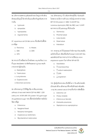 Basic Medical Science, March 2007
สหพันธสิตนักศึกษาแพทยแหงประเทศไทย
National Council of Thai Medical Students (NCTMS)
www.nctms.in.th
-13-
96. เด็กทารกเพศชาย ถุงอัณฑะขางขวาใหญกวาขางซาย
ลักษณะเปนถุงน้ําใส คลําเปนแนวเดียวกับลูกอัณฑะ คาด
วาเปน
a. hydrocele
b. epispadias
c. hypospadias
d. inguinal hernia
97. squarmous cell CA ของ cervix เกี่ยวของกับเชื้อใด
มากที่สุด
a. Parvovirus b. Herpes
c. EBV d. CMV
e. HPV
98. ชาย 50 ป เหนื่อยงาย น้ําหนักลด x-ray พบกอน 3 cm.
ที่ apex ของปอดขวา ผาตัดกอนออกมา ดู histo พบดัง
ภาพ คาดวาผูปวยเปน
a. Aspergillosis
b. Tuberculosis
c. Lung abscess
d. Cryptococcosis
d. Bronchial carcinoma
99. เด็กชายอายุ 5 ป มีไขสูง ซึม อาเจียน ตรวจพบ
stiffness of neck ผลการตรวจ CSF พบ WBC 1,200
cell/cu.mm. N 90% MN 10% protein 150 μg/dl sugar
20 μg/dl(blood sugar 100) เชื้อกอโรคใดมีโอกาสเปนไป
ไดมากที่สุด
a. Enterovirus
b. Neagleria floweli
c. Neisseria meningitidis
d. Cryptococcus neoformans
e. Mycobacterium tuberculosis
100. เด็กชายอายุ 7 ป 3 สัปดาหกอนมีไข 2 วันกอนเขา
โรงพยาบาล มีอาการเทาบวม กดไมบุม ตรวจรางกายพบ
BP170/100 protein 2+ WBC 10-20/HPF พบ
numerous dysmorphic RBC พบ RBC cast 1-2/HPF
อยากทราบวามี pathology ที่บริเวณใด
a. Glomerulus
b. Proximal tubule
c. Loop diuretic
d. Distal tubule
e. Interstitium
101. ชายอายุ 35 ป ไมเคยออกกําลังกายมากอน พอเตน
แอโรบิกครั้งแรก เสียเหงื่อเปนจํานวนมาก ตรวจ BP กอน
และหลังปรกติ อยากทราบวารางกายใชระบบ renin-
angiotensin system ในการรักษา BP อยางไร
a. Vasodilation
b. ↑ renal blood flow
c. ↑ sodium reabsorption
d. ↑ GFR
e. ↓ angiotensin
102. ผูหญิงวัยกลางคน เปนไขต่ํามา 2 วัน แลวปวดหลัง
บริเวณลางซาย แลวลามมาที่ขาหนีบซายอยางฉับพลัน
x-ray พบ ureteral calculi นาจะเกี่ยวกับการติดเชื้อใด
a. Esterichia coli
b. Protius mirabilis
c. Enterococus faecialis
d. Krebsiella pneumonia
e. Staphylococcus saprophyticus
 