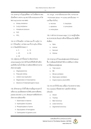 Basic Medical Science, March 2007
สหพันธสิตนักศึกษาแพทยแหงประเทศไทย
National Council of Thai Medical Students (NCTMS)
www.nctms.in.th
-14-
103. ชายอายุ 70 ป สูบบุหรี่จัดมา 40 ป เหนื่อยงาย หอบ
เปนครั้งคราว ตรวจ x-ray พบวาเปน emphysema คาใด
ของ lung function test ลดลง
a. Airway resistance
b. Lung compliance
c. Intrapleural pressure
d. FVC
e. FEV1
104. ยา X ให ผลเปน ½ เทาของ max ที่ 5 mgใน 1 hr
ยา Y ให ผลเปน ½ เทาของ max ที่ 25 mgใน 2 ชั่วโมง
ยา X มีผลเปนกี่เทาของยา Y
a. 5 b. 10
c. 25 d. 40
e. 50
105. หญิงอายุ 35 ป ตั้งครรภ 32 สัปดาห ตรวจ
ultrasonography พบวาเด็กในครรภมีไตซายขางเดียว
และมีปริมาณน้ําคร่ํานอย ความผิดปรกติดังกลาวนาจะ
เกิดจากสาเหตุใด
a. Oligohydramnios
b. Polycystic kidney
c. Ureteric bud duplication
d. Degeneration of mesonephros
e. Absence of metanephrogenic tissue
106. เด็กชายอายุ 5 ป มีจ้ําเขียวงายเมื่อถูกกระแทก มี
เหงือกบวม และเลือดออกตามไรฟน ผลตรวจเลือดพบ
platelet 200,000/ cu.mm. ลักษณะทางคลินิกดังกลาว
เกิดจากความผิดปรกติใด
1. Deamination of alanine
2. Hydroxylation of praline
3. Phosphorylation of serine
4. Glycosylation of hemoglobin
5. Carboxylation of glutamic acid
107. (A).รูป. ถามวาเปนกระบวนการใด { normal cell
→chromatin dense → nucleus แตกเปน bleb →
cell อื่นมาเก็บกิน }
a. necrosis b. karyolysis
c. apoptosis d. pinocytosis
e. endocytosis
108. การสํารวจ CA breast stage 1,2,3,4 พบผูปวยรอย
ละ 20,40,60,80 ตัวแปรการศึกษานี้เปนแบบใด (ขอนี้มี 4
ตัวเลือก)
a. Ratio
b. Interval
c. Nominal
d. Ordinal
109. ชายอายุ 20 ป ขณะเลนฟุตบอลหายใจเร็วและแรง
ขึ้น การเพิ่มของปจจัยใดทําใหรางกายไดรับอากาศใหม
มากที่สุดขณะเลนฟุตบอล
a. Tidal volumn
b. RR
c. Minute ventilation
d. Dead space ventilation
e. Inspire reserve volumn(IRV)
120. ชาย 30 ป ไข ไอ หอบ เหนื่อย 2 วัน ตรวจรางกายพบ
fine crepitation ที่ปอดลางขวา แสดงถึงการอักเสบ
บริเวณใด
a. Alveoli
b. Trachea
c. Main bronchus
d. Lobar bronchus
e. Segmented bronchus
 