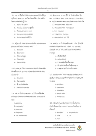 Basic Medical Science, March 2007
สหพันธสิตนักศึกษาแพทยแหงประเทศไทย
National Council of Thai Medical Students (NCTMS)
www.nctms.in.th
-15-
121. ชาย 65 ป เปน COPD+bronchietasis มีประวัติสูบ
บุหรี่เยอะ เสมหะมาก หายใจเหนื่อยแมพัก คาทางสรีระ
วิทยาใดสัมพันธกับผูปวย
a. FEV1/FVC ปรกติ
b. Airways resistance สูงขึ้น
c. Residual volumn ลดลง
d. Lung compliance ลดลง
e. Lung capacity เพิ่มขึ้น
122. หญิง 30 ป ทานอาหารทะเล เกิดผื่น erythrematous
plaque cell ใดเปน mediator หลัก
a. Basophil
b. Eosinophil
c. Macrophage
d. Neutrophil
e. Lymphocyte
123.ชายอายุ 30ป เปนthalassemiaตองไดรับเลือดแตเด็ก
มีผิวคล้ํา serum glucose 140 พยาธิสภาพของตับออน
เปนอยางไร
a. Insulinitis
b. Pancreatitis
c. มี amyloid สะสม
d. Hemochronatosis
124. ชาย 60 ป เปนเบาหวานมา 20 ป มีแผลที่เทา ฉีด
Stem cell แลวพบวาแผลหายและเล็กลง stem cell คือ
อะไร
A. plasticity
B. maturation
C. induction
D. migration
E. cell differentiate
125. เด็กชายอายุ 10 ขวบ มีไข 2 วัน ตัวเหลือง ซีด
Hct 25% Hb 7 WBC 5000 ( N 65% L 35% M 5% )
Plt 250000 ตรวจพบHeinzbodyเกิดจากกกระบวนการใด
a. Precipitate ของ Ribosome
b. Precipitate ของ Hemoglobin
c. Iron inclusion
d. การแตกของ Nucleus
e. Aggregation ของ ER
126. เพศชาย 70 ป ออนเพลียมากมา 7 วัน มีประวัติ
ปวดทองและอุจจาระดํามา 3 เดือน Hct 23 WBC
3200 ( N 30% L 70% ) Plt 70000 นาจะเกิดจาก
สาเหตุใด
a. เสียเลือดเรือรัง
b. Autoantibody
c. ขาดเซลลตั้งตนในไขกระดูก
d. มีการใชเกร็ดเลือดเปนจํานวนมาก
e. ขาดสารอาหารในการสราง RBC
127. เด็กมีผิวกายซีด สีผมจาง ขนออนเปนสีขาว ตาดํา
เปนสีแดง มีพอและแมปกติ นาจะเกิดจากความผิดปกติ
ของอะไร
a. ectoderm
b. mesoderm
c. endoderm
d. neural crest
e .neural tube
128. หญิงแตงงานมา 3 เดือนหลังจากนั้น 1 เดือน
ประจําเดือนหายไป ควรตรวจ hormoneใดเพื่อดูการ
ตั้งครรภ
a. estrogen b. progesterone
c. FSH d. LH
e. HCG
 