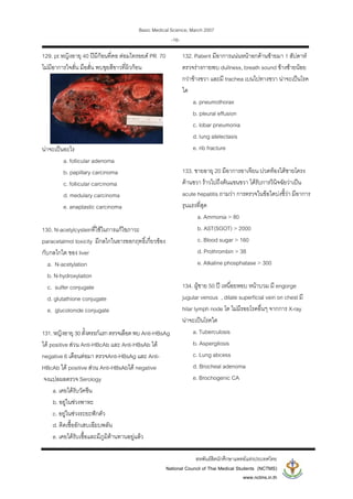 Basic Medical Science, March 2007
สหพันธสิตนักศึกษาแพทยแหงประเทศไทย
National Council of Thai Medical Students (NCTMS)
www.nctms.in.th
-16-
129. pt หญิงอายุ 40 ปมีกอนที่คอ ตอมไทรอยด PR 70
ไมมีอาการใจสั่น มือสั่น พบขุยสีขาวที่ผิวกอน
นาจะเปนอะไร
a. follicular adenoma
b. papillary carcinoma
c. follicular carcinoma
d. medulary carcinoma
e. anaplastic carcinoma
130. N-acetylcysteinที่ใชในการแกไขภาวะ
paracetalmol toxicity มีกลไกในอารออกฤทธิ์เกี่ยวของ
กับกลไกใด ของ liver
a. N-acetylation
b. N-hydroxylation
c. sulfer conjugate
d. glutathione conjugate
e. glucolonide conjugate
131.หญิงอายุ 30ตั้งครรภแรกตรวจเลือดพบ Anti-HBsAg
ได positive สวน Anti-HBcAb และ Anti-HBsAb ได
negative 6 เดือนตอมา ตรวจAnti-HBsAg และ Anti-
HBcAb ได positive สวน Anti-HBsAbได negative
จงแปลผลตรวจ Serology
a. เคยไดรับวัคซีน
b. อยูในชวงพาหะ
c. อยูในชวงระยะฟกตัว
d. ติดเชื้ออักเสบเฉียบพลัน
e. เคยไดรับเชื้อและมีภูมิตานทานอยูแลว
132. Patient มีอาการแนนหนาอกดานซายมา 1 สัปดาห
ตรวจรางกายพบ dullness, breath sound ขางซายนอย
กวาขางขวา และมี trachea เบนไปทางขวา นาจะเปนโรค
ใด
a. pneumothorax
b. pleural effusion
c. lobar pneumonia
d. lung atelectasis
e. rib fracture
133. ชายอายุ 20 มีอาการอาเจียน ปวดทองใตชายโครง
ดานขวา ราวไปถึงตนแขนขวา ไดรับการวินิจฉัยวาเปน
acute hepatitis ถามวา การตรวจในขอใดบงชี้วา มีอาการ
รุนแรงที่สุด
a. Ammonia > 80
b. AST(SGOT) > 2000
c. Blood sugar > 160
d. Prothrombin > 38
e. Alkaline phosphatase > 300
134. ผูชาย 50 ป เหนื่อยหอบ หนาบวม มี engorge
jugular venous , dilate superficial vein on chest มี
hilar lymph node โต ไมมีรอยโรคอื่นๆ จากการ X-ray
นาจะเปนโรคใด
a. Tuberculosis
b. Aspergilosis
c. Lung abcess
d. Brocheal adenoma
e. Brochogenic CA
 