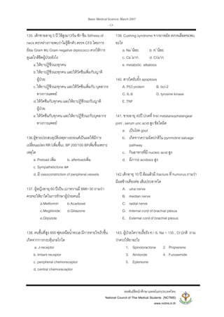 Basic Medical Science, March 2007
สหพันธสิตนักศึกษาแพทยแหงประเทศไทย
National Council of Thai Medical Students (NCTMS)
www.nctms.in.th
-17-
135. เด็กชายอายุ 5 ป ไขสูงมา3วัน ชัก ซึม Stifness of
neck ตรวจรางกายพบวาไมรูสึกตัว ตรวจ CFS โดยการ
ยอม Gram พบ Gram negative diplococci ควรใหการ
ดูแลใกลชิดผูปวยยังไง
a.ใหยาปฏิชีวนะทุกคน
b.ใหยาปฏิชีวนะทุกคน และใหวัคซีนเพิ่มกับญาติ
ผูปวย
c.ใหยาปฏิชีวนะทุกคน และใหวัคซีนเพิ่มกับ บุคลากร
ทางการแพทย
d.ใหวัคซีนกับทุกคน และใหยาปฏิชีวนะกับญาติ
ผูปวย
e.ใหวัคซีนกับทุกคน และใหยาปฏิชีวนะกับบุคลากร
ทางการแพทย
136.ผูชายประสบอุบัติเหตุทางรถยนตเปนผลใหมีการ
เปลี่ยนแปลง RR (เพิ่มขึ้น), BP 200/100 BPเพิ่มขึ้นเพราะ
เหตุใด
a. Preload เพิ่ม b. afterloadเพิ่ม
c. Sympathetictone ลด
d. มี vasoconstriction of peripheral vessels
137. ผูหญิงอายุ 60 ปเปน เบาหวานมี BMI=30 ถามวา
ควรจะใหยาใดในการรักษาผูปวยคนนี้
a.Metformin b.Acarbose
c.Meglitinide d.Glitazone
e.Glipizide
138. คนขึ้นที่สูง 800 ฟุตเหนือน้ําทะเล มีการหายใจเร็วขึ้น
เกิดจากการกระตุนกลไกใด
a. J-receptor
b. Irritant receptor
c. peripheral chemoreceptor
d. central chemoreceptor
139. Cushing syndrome จากยาหมอ ตรวจเลือดจะพบ
อะไร
a. Na+
นอย b. K+
นอย
c. Ca+
มาก d. Cl-
มาก
e. metabolic alkalosis
140. สารใดยับยั้ง apoptosis
A. P53 protein B. bcl-2
C. IL-6 D. tyrosine kinase
E. TNF
141. ชายอายุ 40ป ปวดที่ first metatarsophalangeal
joint , serum uric acid สูง ขอใดผิด
a. เปนโรค gout
b. เกิดจากความผิดปกติใน pyrimidine salvage
pathway
c. กินอาหารที่มี nucleic acid สูง
d. มีภาวะ acidosis สูง
142.เด็กอายุ 10 ป ลมแลวมี fracture ที่ humorus ถามวา
มีผลขางเคียงตอ เสนประสาทใด
A. ulna nerve
B. median nerve
C. radial nerve
D. Internal cord of brachial plexus
E. External cord of brachial plexus
143. ผูปวยไตวายเรื้อรัง K= 6, Na = 135 , Cl ปกติ ถาม
วาควรใหยาอะไร
1. Spinoloractone 2. Priqnerene
3. Amiloride 4. Furosemide
5. Eplereone
 