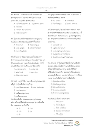 Basic Medical Science, March 2007
สหพันธสิตนักศึกษาแพทยแหงประเทศไทย
National Council of Thai Medical Students (NCTMS)
www.nctms.in.th
-18-
144. ชายอายุ ? ป มีอาการ weak ที่ distal limb แลว
อาการ progress ที่ proximal เจาะ CSF ได wbc 3,
protein 250, sugar 80, เขาไดกับโรคใด
A. Toxic neuropathy B. Myasthenia gravis
C. Reverse
D. Guillain-Barr syndrome
C. Brown-sequard
145. ผูปวนเดินเกร็ง หนาไรอารมณ มีresting tremor
Metabolism สวนใดของระบบประสาทที่นอยที่สุด
A. Cerebellum B. Hippocampus
C. basal ganglia D. anterior horn cell
E. mammillary body
146. ชายอายุ 35 ป มีอาการออนแรงที่แขนขวา ตรวจ
รางกายพบ spasticity และ hyperreflexia ของขาขวา แต
มี fasciculation และ hyporeflexia ของแขนขวา อาการ
ทางคลินิกดังกลาว นาจะเกิดจากพยาธิสภาพที่ใด
ก. peripheral nerve ข. ventral root
ค. spinal cord ง. brain stem
จ. alpha motor neuron
147. หญิง อายุ 20 ป เปน จิตเภท รักษาดวย Haloperidol
แลวมีอาการลิ้นแข็ง เกิดจากกลไกใด
A. inhibit dopaminergic B. inhibit cholinergic
C. inhibit serotonin
D. กระตุน dopaminergic
E. กระตุน cholinergic
148. ผูปวยเปนโรค B-thalassemia  HbE disease
แตงงานกับคนที่เปน HbE homozygote โอกาสมีลูกเปน
โรค thalassemia เทากับขอใด
A. 1 B. 3/4
C. 1/2 D. 1/4
E. 0
149. ผูหญิงแก มีอาการหลงลืม แพทย Dx Alzheimer มี
ความผิดปกติทีสมอง สวนใด
A. crus cerebri B. cerebellum
C. hippocampus D. Globus pallidus
150. ทารกชายอายุ 1 วัน มีอาการหายใจลําบาก ตรวจ
รางกายพบหนาทองแฟบ ฟงไดเสียง peristaltic sound ที่
ชองอกดานขวา หัวใจและtrachea ถูกดันมาอยูทางดาน
ขวา ลักษณะทางคลินิกดังกลวเกิดจากความผิดปกติของ
โครงสรางใด
1. later body wall
2. septum tranversum
3. costodiaphragmatic recess
4. pluroperitoneal membrane
5. dorsal mesentery of esophagus
151. ชายอายุ 40 ป ไดรับยาเคมีบําบัดรักษามะเร็งเม็ด
เลือดขาว หลังจากนั้นมีไข จํานวนเม็ดเลือดขาวลดลง
ไดรับยาปฏิชีวนะเปนเวลานาน ระหวางที่ไดรับยา
ปฏิชีวนะมีอาการปวดทอง อุจจาระรวง ไมพบเม็ดเลือด
แดงและ เม็ดเลือดขาว ผลการเพาะเชื้อจากอุจจาระไมพบ
normal flora เชื้อที่เปนสาเหตุนาจะเปนเชื้อใด
1. Clostridium difficile
2. Shigella dysenteriae
3. Salmonella enterica
4. Yernisia enterocolita
5. Plesiomonas shigelloides
152. Pathway ที่ใหพลังงานแก RBC
a. Urea cycle
b. Kreb’s Cycle
c. Beta oxidation
d. Lactose fermentation
e. Glycolysis
 
