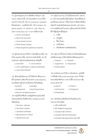 Basic Medical Science, March 2007
สหพันธสิตนักศึกษาแพทยแหงประเทศไทย
National Council of Thai Medical Students (NCTMS)
www.nctms.in.th
-19-
153. ผูปวยหญิงอายุ 45 ป เพลียซีด อาเจียนมาก และ
บวมมา 2 สัปดาห เมื่อ 2 ป กอนเคยมีอาการบวม ทั้งตัว
ตรวจรางกายพบ BP 180/110 ,lung sound: crepitation
ที่ปอดสวนลาง บวมที่หนาขาทั้ง 2 ขาง urinalysis พบ
specific gravity 1.01 albumin 2+ wbc 10/lpf rbc
20/lpf broad waxy cast 1-2 hpf คนไขนาจะเปน
a. Chronic renal failure
b. Renal cell carcinoma
c. Acute tubular necrosis
d. Renal tubular acidosis
e. Rapid progressive glomerulus nephritis
154. ผูปวยชายอายุ 60 ป มีอาการตัวเหลืองตาเหลือง คัน
ทั่วตัว และอุจจาระซีด ตรวจรางกายคลําตับได 1 ซม. ใต
ชายโครงขวา ผูปวยนาจะมีระดับของสารใดสูงขึ้น
a. stercobillin b. serum albumin
c. urine urobillinogen d. plasma prothrombin
e. serum direct bilirubin
155. ผูปวยหญิงโสดอายุ 30 ป ไมมีประจําเดือนมานาน
มีน้ํานมตลอด 8 เดือน ที่ผานมาตรวจ urine pregnancy
test ไดผลลบ ผูปวยนาจะมีระดับสารใดในเลือดสูง
a.prolactin b.estradiol
c.progesterone d.leutinizing hormone
e.follicular stimulating hormone
156. หญิงมีกอนที่ขอเทา แผลมีรูเปดหลายรู บีบแลวมี
หนองปนเม็ดเล็กๆ สีเหลือง ยอม modified acid fast
ใหผลเปนลบ
1. Nocardia asteroids
2. Penicillium manesfii
3. Clostidium perfringen
4. Mycobacterium chelone
5. Streptomyces spp
157. หญิงหาบเร อายุ 30 ป ไมมีโรคประจําตัว แตงงาน
มา 5 ป มาพบแพทยดวยเรื่องไมมีบุตร มีประวัติปสสาวะ
แสบขัดบอย และตกขาว ซื้อยากินเอง สามีมีประวัติเที่ยว
หญิงบริการบอยโดยไมสวมถุงยางอนามัย ผลการตรวจ
รางกายอสุจิของสามี analysis อยูในเกณฑปกติ ปจจัยใด
ที่ทําใหผูหญิงคนนี้ไมมีบุตร
a. อาชีพ
b. เศรษฐกิจ
c. ซื้อยากินเอง
d. สามีสําสอน
e. มีโรคติดตอทางเพศสัมพันธบอย
158. หญิง 25 ป ตั้งครรภ 40 สัปดาห เจ็บทองพรอมคลอด
แตไมมีแรงเบงลูก จะใหยาชนิดใดจะไดคลอดบุตรงาย
a. Oxytocin b. Ritrodine
c. Ergotarmine d. Vasopressin
e. Bromocriptine
159. ชายไทยอายุ 50 ป มีอาการเจ็บหนาอก แพทยให
การวินิจฉัยวาเปน acute myocardial infarct จึงใหยา
ละลายเลือดเพื่อรักษา ถามวายานี้มี mechanism เพิ่ม
activity ของสารใด
a. plasmin b. Protein C
c. AntiThrombin d. Prostacyclin
e. Phospholipid
160. กลไกใดของเกล็ดเลือดเกิดเปนอันดับแรกใน
กระบวนการหามเลือด
a. เกิดการหลั่ง ADP
b. มีการปลอย Prostacycline
c. Activation ของ COX enz
d. Activation ของ thrombomodulin
e. Activation ของ glycoprotein และ VWF
 