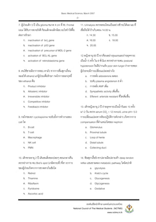 Basic Medical Science, March 2007
สหพันธสิตนักศึกษาแพทยแหงประเทศไทย
National Council of Thai Medical Students (NCTMS)
www.nctms.in.th
-2-
7. ผูปวยเด็ก 5 ป เปน glioma ขนาด 4 cm ที่ Rt. Frontal
lobe ไดรับการฉายรังสี กอนเล็กลงเล็กนอย อะไรทําใหดื้อ
ตอการรักษา
ก. inactivation of bcl2 gene
ข. inactivation of p53 gene
ค. inactivation of precursor of MDL-2 gene
ง. activation of BCL-XL gene
จ. activation of retinoblastoma gene
8. คนไขชายมีอาการหอบ ตามัว จากการดื่มสุราเถื่อน
หมอให ethanol แกผูปวยเพื่อรักษา กลไกการออกฤทธิ์
ของ ethanol คือ
ก. Product inhibitor
ข. Allosteric inhibitor
ค. Irreversible inhibitor
ง. Competitive inhibitor
จ. Feedback inhibitor
9. กลไกของยา cyclosporine จะยับยั้งการทํางานของ
cell ใด
ก. B-cell
ข. T-cell
ค. Macrophage
ง. NK cell
จ. PMN
10. เด็กชายอายุ 2 ป เดินชนสิ่งของบอยๆ ตอนกลางคืน
ตรวจรางกาย พบ Biot’s spot (เกล็ดกระดี่) ที่ตา อาการ
ของผูปวยเกิดจากการขาดสารในขอใด
ก. Retinol
ข. Thiamine
ค. Riboflavin
ง. Pyridoxine
จ. Ascorbic acid
11. Urinalysis ตรวจตอนไหนเปนอยางชาจะไดผล lab ที่
เชื่อถือได ถาเก็บตอน 14.00 น.
ก. 14.30 ข. 15.00
ค. 16.00 ง. 18.00
จ. 20.00
12.หญิงอายุ 60 ป อาเจียนอยางรุนแรงและถายอุจจาระ
เปนน้ํา 5 ครั้ง ใน 6 ชั่วโมง ตรวจรางกายพบ postural
hypotension ริมฝปากแหง poor skin turgor รางกายของ
ผูปวยจะมีการเปลี่ยนแปลงอยางไร
a. การหลั่ง aldosterone ลดลง
b. ระดับ plasma angiotensin II ต่ํา
c. การหลั่ง ANP เพิ่ม
d. Sympathetic activity เพิ่มขึ้น
e. Efferent arteriole resistant ที่ไตเพิ่มขึ้น
13. เด็กหญิงอายุ 2 ป ถายอุจจาระเปนน้ําวันละ 10 ครั้ง
มา 2 วัน ตรวจ serum CO2 = 12 mmol/L urine pH= 5.0
การเปลี่ยนแปลงทางหองปฏิบัติการดังกลาว เกิดจากการ
compensation ที่ตําแหนงใดของ nephron
a. Glomerulus
b. Proximal tubule
c. Loop of henle
d. Distal tubule
e. Collecting duct
14. พิษสุราเรื้อรัง ชาปลายมือปลายเทา deep tendon
reflex แขนขาลดลง metabolic pathway ใดผิดปกติ
a. glycolysis
b. Kreb’s cycle
c. Glucogenesis
d. Glycogenesis
e. Oxidative
 
