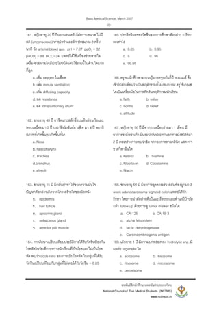 Basic Medical Science, March 2007
สหพันธสิตนักศึกษาแพทยแหงประเทศไทย
National Council of Thai Medical Students (NCTMS)
www.nctms.in.th
-20-
161. หญิงอายุ 20 ป กินยานอนหลับไมทราบขนาด ไมมี
สติ (unconscious) หายใจชาและลึก ประมาณ 8 ครั้ง/
นาที วัด arterial blood gas : pH = 7.07 paO2 = 32
paCO2 = 88 HCO=24 แพทยไดใชเครื่องชวยหายใจ
เครื่องชวยหายใจมีประโยชนตอคนไขรายนี้ในดานใดมาก
ที่สุด
a. เพิ่ม oxygen ในเลือด
b. เพิ่ม minute ventilation
c. เพิ่ม diffusing capacity
d. ลด resistance
e. ลด intrapulmonary shunt
162. ชายอายุ 40 ป อาชีพแกะสลักชื่อบนหินออน ไอและ
หอบเหนื่อยมา 2 ป ประวัติสัมพันธสารพิษ มา 4 ป พยาธิ
สภาพที่เกิดขึ้นจะเกิดขึ้นที่ใด
a. Nose
b. nasopharynx
c. Trachea
d.bronchus
e. alveoli
163. ชายอายุ 15 ป มีกลิ่นตัวทําใหขาดความมั่นใจ
ปญหาดังกลาวเกิดจากโครงสรางใดของผิวหนัง
ก. epidermis
ข. hair follicle
ค. apocrine gland
ง. sebaceous gland
จ. arrector pilli muscle
164. การศึกษาเปรียบเทียบประวัติการไดรับวัคซีนปองกัน
โรคหัดในวัยเด็กระหวางนักเรียนที่เปนโรคและไมเปนโรค
หัด พบวา odds ratio ของการเปนโรคหัด ในกลุมที่ไดรับ
วัคซีนเปรียบเทียบกับกลุมที่ไมเคยไดรับวัคซีน = 0.05
165. ประสิทธิผลของวัคซีนจากการศึกษาดังกลาว = รอย
ละเทาไร
a. 0.05 b. 0.95
c. 5 d. 95
e. 99.95
166. ครูพบนักศึกษาชายหญิงกอดจูบกันที่ปายรถเมล จึง
เขาไปตักเตือนวาเปนพฤติกรรมที่ไมเหมาะสม ครูใชเกณฑ
ใดเปนเครื่องมือในการตัดสินพฤติกรรมนักเรียน
a. faith b. value
c. norms d. belief
e. attitude
167. หญิงอายุ 50 ป มีอาการเหนื่อยงายมา 1 เดือน มี
อาการชามือชาเทา มีประวัติรับประทานอาหารมังสวิรัติมา
2 ป ตรวจรางกายพบวาซีด จากอาการทางคลินิก แสดงวา
ขาดวิตามินใด
a. Retinol b. Thiamine
c. Riboflavin d. Cobalamine
e. Niacin
168. ชายอายุ 60 ป มีอาการอุจจาระรวงสลับทองผูกมา 3
week adenocarcinoma sigmoid colon แพทยไดทํา
รักษา โดยการผาตัดสวนที่เปนมะเร็งออกและทําเคมีบําบัด
แลว follow up ดวยการดู tumor marker ชนิดใด
a. CA-125 b. CA 15-3
c. alpha fetoprotein
d. lactic dehydrogenase
e. Carcinoembriogenic antigen
169. เด็กอายุ 1 ป มีความบกพรองของ hydrolytic enz. มี
ผลตอ organelle ใด
a. acrosome b. lysosome
c. ribosome d. microsome
e. peroxisome
 