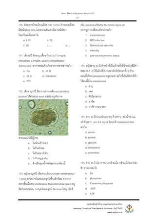 Basic Medical Science, March 2007
สหพันธสิตนักศึกษาแพทยแหงประเทศไทย
National Council of Thai Medical Students (NCTMS)
www.nctms.in.th
-21-
170. อัตราการไหลเวียนเลือด 100 ml/min ถาหลอดเลือด
มีรัศมีลดลง 50% โดยความดันเทาเดิม จะมีอัตรา
ไหลเวียนเลือดเทาไร
a. 6.25 b. 25
c. 50 d..... e.....
171. เด็ก 8 ป ลักษณะเตี้ยขาโกง Ca 7.5 mg/dl,
phosphate 2.8mg/dl, alkaline phosphatase
300microI/L อาการของเด็กเกิดจากการขาดสารอะไร
a. Ca b. Vit D
c. Vit C d. Calcitonin
e. PTH
172. เด็กอายุ10ป มีอาการอานเพลีย occult blood
positive ไดทําstool exam ผลปรากฏดังภาพ
ควรแนะนําใหผูปวย
a. ไมเดินเทาเปลา
b. ไมกินผักสด
c. ไมกินปลาราดิบ
d. ไมกินหมูสุกดิบ
e. ลางมือทุกครั้งหลังออกจากหองน้ํา
173. หญิงอายุ50ป เลือดกะปริบกะปรอยทางชองคลอดมา
1 week ตรวจภายในพบมดลูกโตขึ้นเล็กนอย จากการ
ตรวจชิ้นเนื้อพบ proliferative ของendometrial gland อยู
ชิดกันหนาแนน, cellบุผนังมดลูกมี Nucleus ใหญ, ติดสี
เขม, Nucleolusชัดเจน พบ mitotic figure all
ปรากฏการณที่พบเกิดจากอะไร
1. endometriosis
2. HPV infection
3. Gonococcal cervicitis
4. Infertility
5. Low-socio-economic status
174. หญิงอายุ 40 ป ทําหนาที่เปนเจาหนาที่ฝายบัญชีมีคา
BMI 26.5 2 ปที่แลวไดรับการผาตัดรังไขออกทั้ง 2 ขาง
ตอนนี้เปน Osteoporosis อยูถามวา อะไรที่เปนปจจัยที่ทํา
ใหคนนี้เปน osteoporosis
a. อายุ
b. เพศ
c. ดัชนีมวลการ
d. อาชีพ
e. ผาตัด ovary ออก
175. ชาย 45 ป ปวดเปนๆหายๆ ที่ MTP jt. ของนิ้วหัวแม
เทาขางขวา uric 8.2 mg/dl ผิดปกติ metabolism ของ
สารใด
a. purine
b. protein
c. glucose
d. cholesterol
e. pyrimidine
176. ชาย 40 ป มีอาการปวดกลามเนื้อ กลามเนื้อคลายตัว
ชา ขาดสารอะไร
a. Ca
b. phosphate
c. Creatinine phosphate
d. ADP
e. ATP
 
