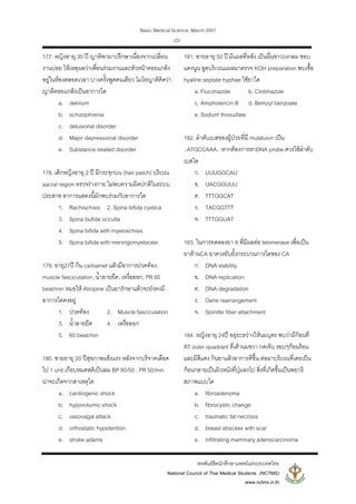Basic Medical Science, March 2007
สหพันธสิตนักศึกษาแพทยแหงประเทศไทย
National Council of Thai Medical Students (NCTMS)
www.nctms.in.th
-22-
177. หญิงอายุ 30 ป ญาติพามาปรึกษาเนื่องจากเปลี่ยน
งานบอย ใหเหตุผลวาเพื่อนรวมงานและหัวหนาคอยแกลง
อยูในหองตลอดเวลา บางครั้งพูดคนเดียว โมโหญาติคิดวา
ญาติคอยแกลงเปนอาการใด
a. delirium
b. schizophrenia
c. delusional disorder
d. Major depressional disorder
e. Substance related disorder
178. เด็กหญิงอายุ 2 ป มีกระจุกบน (hair patch) บริเวณ
sacral region ตรวจรางกาย ไมพบความผิดปกติในระบบ
ประสาท อาการแสดงนี้มักพบรวมกับอาการใด
1. Rachischisis 2. Spina bifida cystica
3. Spina bufida occulta
4. Spina bifida with myeloschisis
5. Spina bifida with meningomyelocele
179. อายุ27ป กิน carbamet แลวมีอาการปวดทอง,
muscle fasciculation, น้ําลายยืด, เหงื่อออก, PR 60
beat/min หมอให Atropine เปนยารักษาแลวจะยังคงมี
อาการใดคงอยู
1. ปวดทอง 2. Muscle fasciculation
3. น้ําลายยืด 4. เหงื่อออก
5. 60 beat/min
180. ชายอายุ 20 ปสุขภาพแข็งแรง หลังจากบริจาคเลือด
ไป 1 unit เกือบหมดสติเปนลม BP 80/50 , PR 50/min
นาจะเกิดจากสาเหตุใด
a. cardiogenic shock
b. hypovolumic shock
c. vasovagal attack
d. orthostatic hypotention
e. stroke adams
181. ชายอายุ 50 ป มีแผลที่หลัง เปนผื่นขาววงกลม ขอบ
แดงนูน ขูดบริเวณแผลมาตรวจ KOH preparation พบเชื้อ
hyaline septate hyphae ใชยาใด
a. Fluconazole b. Clotimazole
c. Amphotericin B d. Bemzyl benzoate
e. Sodium thiosulfate
182. ลําดับเบสของผูปวยที่มี mutatuion เปน
..ATGCCAAA.. หากตองการหาDNA probe ควรใชลําดับ
เบสใด
ก. UUUGGCAU
ข. UACGGUUU
ค. TTTGGCAT
ง. TACGGTTT
จ. TTTGGUAT
183. ในการทดลองยา X ที่มีผลตอ telomerase เพื่อเปน
ยาตานCA ยาควรยับยั้งกระบวนการใดของ CA
ก. DNA stability
ข. DNA replication
ค. DNA degradation
ง. Gene rearrangement
จ. Spindle fiber attachment
184. หญิงอายุ 24ป อยุระหวางใหนมบุตร พบวามีกอนที
RT outer quadrant ที่เตานมขวา กดเจ็บ รอบๆกอนรอน
และมีสีแดง กินยาแลวอาการดีขึ้น ตอมาบริเวณที่เคยเปน
กอนกลายเปนผิวหนังที่บุมลงไป สิ่งที่เกิดขึ้นเปนพยาธิ
สภาพแบบใด
a. fibroadenoma
b. fibrocystic change
c. traumatic fat necrosis
d. breast abscess with scar
e. infiltrating mammary adenocarcinoma
 