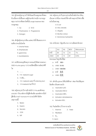 Basic Medical Science, March 2007
สหพันธสิตนักศึกษาแพทยแหงประเทศไทย
National Council of Thai Medical Students (NCTMS)
www.nctms.in.th
-23-
185. ผูปวยหญิงอายุ 35 ป ตัดไขและปกมดลูกออกทั้งสอง
ขางเนื่องจากมีเนื้องอก แตผูปวยกลัววาจะมีภาวะกระดูก
พรุน ถามวายาหรือสารใดที่เปน single treatment ของ
กระดูกพรุน
1. Ca 2. Vit D
3. Prednisolone 4. Progesterone
5. Estrogen
186. เด็กผูหญิงอายุ 6 เดือน แมพบวามีน้ําซึมออกมาจาก
สะดือ นาจะเปนโรคใด
ก. Urachal fistula
ข. Omphalocele
ค. gastrichisis
ง. neuroblastoma
187. คนไขประสบอุบัติเหตุ ทางรถยนต มีปสสาวะออกมา
5000 ml urine graviy 1.015 คนไขคนนี้มีความผิดปกติที่
ใด
ก. …….
ข. การ reabsorb sugar
ค. การขับ...
ง. การ reabsorb water ที่ collecting duct
จ. การ reabsorb Na ที่ PCT
188. หญิงอายุ 50 ป ทานขาวมันไก 2 จาน และฟกทอง
แกงบวช 1 ถวย หลังจากนั้นรูสึกทองอืด และหลังจากนั้นก็
รูสึกอิ่ม ถามวา hormone จาก GI อะไรที่ทําใหเกิด
เหตุการณนี้
ก. Motilin
ข. Gastrin
ค. Secretin
ง. CCK
จ. VIP
189. หญิงอายุ 30 ป อุจจาระรวงเปนน้ําสลับกับอาเจียน
เปนเวลา 6 ชั่วโมง กอนหนานี้ทานขาวคลุกกะป คิดวาเชื้อ
อะไรเปนสาเหตู
A. E.coli
B. Virio chlorella
C. Shigella
D. Bacillus cereus
E. Aeromonas hydrophilia
190. สามีภรรยา มีลูกเปน Hb H เจาะเลือดสามีภรรยา
Hct Hb MCV Reticulocyte
สามี 38 13 72 1%
ภรรยา 39 13 87 0.5%
Genotype ใดถูกตองที่สุด
a. สามี αα/--
b. ภรรยา α-/α-
c. ภรรยา αα/αα
d. สามี βoβt
e. ภรรยา βoβo
191. เด็กเปน giloma ไดรับรังสีรักษา ตอมากอนไดยุบลง
นิดเดียว เปนเพราะอะไร
a. inactivation p53
b. inactivation BCl-2
c. Inactivation MPL-
d. Activation retinoblastoma
e. Activation BCL
192. กินมังสวิรัต 2 ป ขาด Vit อะไร
1. thiamine 2. folate
3. Riboflavin
4. B12
5. niacin
 