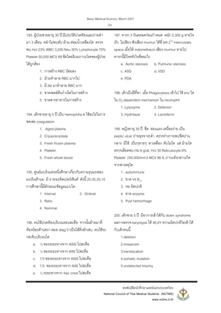 Basic Medical Science, March 2007
สหพันธสิตนักศึกษาแพทยแหงประเทศไทย
National Council of Thai Medical Students (NCTMS)
www.nctms.in.th
-24-
193. ผูปวยชายอายุ 30 ป มีประวัติปวดทองและถายดํา
มา 3 เดือน คลําไมพบตับ มาม ตอมน้ําเหลืองโต ตรวจ
พบ Hct 23% WBC 3,200 Neu 30% Lymphocyte 70%
Platelet 50,000 MCV 89 ขอใดอธิบยภาวะโรคของผูปวย
ไดถูกตอง
1. การสราง RBC นอยลง
2. มามทําลาย RBC มากไป
3. มี Ab มาทําลาย RBC มาก
4. ขาดเซลลตนกําเนิดในการสราง
5. ขาดสารอาหารในการสราง
194. เด็กชายอายุ 5 ป เปน Hemophilia A ใชอะไรในการ
ชดเชย coagulation
1. Aged plasma
2. Cryoprecipitate
3. Fresh frozen plasma
4. Platelet
5. Fresh whole blood
195. ศูนยมะเร็งแหงหนึ่งศึกษาเกี่ยวกับความรุนแรงของ
มะเร็งเตานม มี 4 ระยะคิดเปอรเซ็นต ดังนี้ 20,35,35,10
การศึกษานี้มีลักษณะขอมูลแบบใด
1. Interval 2. Ordinal
3. Ratio
4. Nominal
196. คนไขปวดทองบริเวณรอบสะดือ จากนั้นยายมาที่
ทองนอยดานขวา หมอ diag วาเปนไสติ่งอักเสบ คนไขจะ
กดเจ็บบริเวณใด
a. ¼ ของระยะทางจาก ASIS ไปสะดือ
b. ¼ ของระยะทางจาก AIIS ไปสะดือ
c. 1/3 ของระยะทางจาก ASIS ไปสะดือ
d. 1/3 ของระยะทางจาก AIIS ไปสะดือ
e. ¼ ระยะทางจาก iliac crest ไปสะดือ
197. ทารก 3 วันคลอดกอนกําหนด หนัก 2,300 g หายใจ
เร็ว ไมเขียว ฟงเสียง murmur ไดที่ left 2nd
intercostals
space เมื่อให indomethacin เสียง murmur หายไป
ทารกนี้มีโรคหัวใจคืออะไร
a. Aortic stenosis b. Pulmunic stenosis
c. ASD d. VSD
e. PDA
198. เด็กเปนฝที่ขา เมื่อ Phagocytosis เขาไป ใช enz ใด
ใน O2-dependent mechanism ใน neutrophil
1. Lysozyme 2. Defensin
3. Hydrolaze 4. Lactoferrin
199. หญิงอายุ 35 ป ซีด ออนแรง เหนื่อยงาย เปน
peptic ulcer ถายอุจจาระดํา ตรวจรางกายพบซีดปาน
กลาง มีไข เปนๆหายๆ ตาเหลือง ตับไมโต แต มามโต
ตรวจเลือดพบ Hb 8 g/dL Hct 30 Reticulocyte 8%
Platelet 250,000/mm3 MCV 86 fL ภาวะดังกลาวเกิด
จากสาเหตุใด
1. autoimmune
2. ขาด Vit B12
3. Hb ผิดปกติ
4. ขาด enzyme
5. Post hemorrhage
200. เด็กชาย 5 ป มีอาการเขาไดกับ down syndrome
ผลการตรวจ karyotype ได 46,XY ความผิดปกติใดเขาได
กับเด็กคนนี้
1.deletion
2.mosaicsm
3.translocation
4.somatic mutation
5.undetected trisomy
 