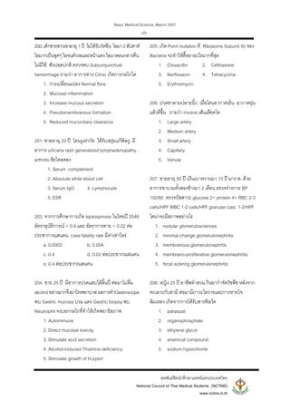 Basic Medical Science, March 2007
สหพันธสิตนักศึกษาแพทยแหงประเทศไทย
National Council of Thai Medical Students (NCTMS)
www.nctms.in.th
-25-
200.เด็กชายชาวเขาอายุ 1ป ไมไดรับวัคซีน ไอมา2สัปดาห
ไอมากเปนชุดๆ ไอจนตัวงอและหนาแดง ไอมาตอนกลางคืน
ไมมีไข ฟงปอดปกติ ตรวจพบ Subconjunctival
hemorrhage ถามวา อาการทาง Clinic เกิดการกลไกใด
1. การเปลี่ยนแปลง Normal flora
2. Mucosal inflammation
3. Increase mucous secretion
4. Pseudomembranous formation
5. Reduced mucociliary clearance
201. ชายอายุ 20 ป โดนงูเหากัด ไดรับเซรุมแกพิษงู มี
อาการ urlicaria rash generalized lymphadenopathy ,
arthritis ขอใดลดลง
1. Serum complement
2. Absolute white blood cell
3. Serum IgG 4. Lymphocyte
5. ESR
203. จากการศึกษาการเกิด leptospirosis ในไทยป 2548
อัตราอุบัติการณ = 0.4 และ อัตราการตาย = 0.02 ตอ
ประชาการแสนคน case fatality rate มีคาเทาไหร
a. 0.0002 b. 0.004
c. 0.4 d. 0.02 ตอประชากรแสนคน
e. 0.4 ตอประชากรแสนคน
204. ชาย 25 ป มีอาการปวดแสบใตลิ้นป ตอมาไปดื่ม
alcoholอยางมากจึงมาโรงพยาบาลผลการทําGastroscope
พบ Gastric mucosa บวม แดง Gastric biopsy พบ
Neutrophil จงบอกกลไกที่ทําใหเกิดพยาธิสภาพ
1. Autoimmune
2. Direct mucosal toxicity
3. Stimulate acid secretion
4. Alcohol-induced Thiamine deficiency
5. Stimulate growth of H.pylori
205. เกิด Point mutation ที Ribosome Subunit 50 ของ
Bacteria จะทําใหดื้อยาอะไรมากที่สุด
1. Cloxacillin 2. Ceftriaxone
3. Norfloxacin 4. Tetracycline
5. Erythromycin
206. ปวดชาตามปลายนิ้ว เมื่อโดนอากาศเย็น อากาศอุน
แลวดีขึ้น ถามวา involve เสนเลือดใด
1. Large artery
2. Medium artery
3. Small artery
4. Capillary
5. Venule
207. ชายอายุ 50 ป เปนเบาหวานมา 15 ป มาร.พ. ดวย
อาการขาบวมทั้งสองขางมา 2 เดือน ตรวจรางกาย BP
150/80 ตรวจปสสาวะ glucose 2+ protein 4+ RBC 2-3
cells/HPF WBC 1-2 cells/HPF granular cast 1-2/HPF
ไตนาจะมีสภาพอยางไร
1. nodular glomerulosclerosis
2. minimal-change glomerulonephritis
3. membranous glomerulonephrtis
4. membrano-proliferative glomerulonephritis
5. focal sclering glomerulonephritis
208. หญิง 25 ป อาชีพทําสวน กินยากําจัดวัชพืช หลังจาก
ทะเลาะกับสามี ตอมามีภาวะไตวายและการหายใจ
ลมเหลว เกิดจากการไดรับสารพิษใด
1. paraquat
2. organophosphate
3. ethylene glycol
4. arsenical compound
5. sodium hypochlorite
 