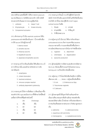 Basic Medical Science, March 2007
สหพันธสิตนักศึกษาแพทยแหงประเทศไทย
National Council of Thai Medical Students (NCTMS)
www.nctms.in.th
-26-
209. นักศึกษาแพทยชั้นปที่ 4 ไดรับการตรวจ tuberculin
test พบใหผลบวก ภาพรังสีทรวงอกปกติ การที่ภาพรังสี
ทรวงอกปกติ เปนผลมาจากระบบภูมิคุมกันใด
1. antibiotic 2. helper T cell
3. B lymphocyte 4. Innate immunity
5. Complement activation
210. เด็กชายอายุ 5 ป เปน nephrotic syndrome ไดรับ
prednisolone อยางตอเนื่องเปนเวลา 1 ป ควรหลีกเลี่ยง
การให vaccine ใดในผูปวยรายนี้
1. tetanus toxoid
2. varizella vaccine
3. influenza vaccine
4. hepatitis B vaccine
5. Japanese encephalitis vaccine
211.ชายอายุ 30 ป อาเจียนเปนเลือด ไดรับเลือด 30 cc มี
อาการไข หนาวสั่น แนนหนาอก BP80/60 อาการดัง
กลาวคืออะไร
1. anaphylaxis
2. citrate intoxication
3. bacterial endotoxic
4. immune complex reaction
5. antibody dependent cytotoxicity
212. ชายอายุ 60 ป มีอาการมือสั่นมา 2 เดือนเปนมากขึ้น
ขณะพัก ลําตัว rigid แขนไมแกวง ยาที่ใชรักษาโรคนี้ตองมี
ฤทธิ์อยางไรจึงจะดีที่สุดสําหรับโรคนี้
DA Cholinergic
a. เพิ่ม เพิ่ม
b. ลด ลด
c. เพิ่ม ลด
d. ลด เพิ่ม
213. ชายอายุ 25 ปจมน้ํา 5 นาที ไมรูสึกตัว ไมหายใจ
หลังทํา PCR หัวใจเตน และหายใจได แตก็ยังใชเครื่องชวย
หายใจอีก 20 ชั่วโมง ตอมารูสึกตัว ถามวา higher
cortical function ใดเสีย
1. นับเลข 2. บวกเลข
3. อานหนังสือ 4. จําชื่อญาติ
5. จําชื่อโรงพยาบาล
214.หญิงอายุ 30 ป เปน SLE ไดรับการรักษาดวยยา
corticosteroid มานาน เกิดภาวะแทรกซอน bacteria
infection หลายครั้ง ภาวะแทรกซอนที่เกิดขึ้นเกิดจาก
ความผิดปกติของกระบวนการใดในการกําจัดเชื้อกอโรค
a. ingestion b. attachment
c. chemotaxis d. degranulation
e. lysosome production
215. ผูปวยหญิงมีอาการปสสาวะแสบขัด ตรวจปสสาวะ
พบ E.coli ตองพบเชื้อจํานวนเทาใดในหนวย Colony
forming unit / mLจึงจะถือวาเปนเชื้อกอโรค
216. หญิงอายุ 17 ป นั่งรถไฟไปเชียงใหมมีอาการฉี่เปน
เลือด ผล LAB ........., Nitrite + หญิงคนนี้จะติดเชื้อใด
1. E.coli 2. Enterococcus Spp.
3. Trecomonas vaginalis
4. C.albicans
217. ผูปวยอายุ60ป มีปญหากินขาวแลวจุกหนาอก
เปนมา3เดือน ตอนแรกกลืนขาวแลวจุก ตอนหลังกลืน
ของเหลวไดอยางเดียว น้ําหนักลด 10กิโล สองกลองทาง
ปากพบกอนที่หลอดอาหารสวนกลาง ถาตัดมาดูจะพบวา
เปน
a. adenoma b. adenocarcinoma
c. squamous cell carcinoma
d. hemangioma e. cystadenocarcinoma
 