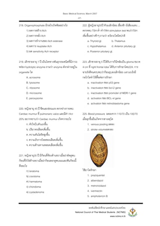 Basic Medical Science, March 2007
สหพันธสิตนักศึกษาแพทยแหงประเทศไทย
National Council of Thai Medical Students (NCTMS)
www.nctms.in.th
-27-
218. Organophosphate มีกลไกเกิดพิษอยางไร
1) ลดการสราง Ach
2) ลดการหลั่ง Ach
3) ลดการทํางานของ Ach esterase
4) ลดการ reuptake Ach
5) ลด sensitivity Ach receptor
219. เด็กชายอายุ 1 ป เปนโรคทางพันธุกรรมชนิดที่มีภาวะ
พรอง hydrolytic enzyme ถามวา enzyme ดังกลาวอยูใน
organelle ใด
A. acrosome
B. lysosome
C. ribosome
D. microsome
E. peroxysome
220. หญิงอายุ 45 ป ซีดและออนแรง ตรวจรางกายพบ
Cardiac murmur ที่ pulmonaric valve และมีคา Hct
20% อยากทราบวา Cardiac murmur เกิดจากอะไร
ก. หัวใจบีบตัวแรงขึ้น
ข. ปริมาตรเลือดเพิ่มขึ้น
ค. ความดันโลหิตสูงขึ้น
ง. ความเร็วการไหลของเลือดเพิ่มขึ้น
จ. ความตานทานหลอดเลือดเพิ่มขึ้น
221. หญิงอายุ35 ป มีกอนที่ทองดานขวาเมื่อผาตัดดูพบ
กอนที่รังไขดานขวาเมื่อผากอนออกดูพบผมและฟนกอนนี้
คืออะไร
ก) teratoma
ข) cisrotoma
ค) harmatoma
ง) chondoma
จ) cystadenoma
222. ผูหญิงอายุ50ป ทวมเล็กนอย เชื่องชา มีเสียงแหบ ...
ตรวจพบ TSH ต่ํา ทําTRH stimulation test พบวาTSH
เพิ่มขึ้นอยางชาๆ ถามวา อวัยวะใดผิดปกติ
a. Thyroid gl. b. Thalamus
c. Hypothalamus d. Anterior pituitary gl.
e. Posterior pituitary gl.
223. เด็กชายอายุ 5 ปไดรับการวินิจฉัยเปน glioma ขนาด
4 cm ที่ right frontal lobe ไดรับการรักษาโดย224. การ
ฉายรังสีจนครบพบวากอนยุบลงเล็กนอย cell มะเร็งมี
กลไกใดทําใหดื้อตอการรักษา
a. inactivation ของ p53 gene
b. inactivation ของ bcl-2 gene
c. inactivation ของ promoter of MDR-1 gene
d. activation ของ BCL-xl gene
e. activation ของ retinoblastoma gene
225. Blood pressure ลดลงจาก 110/70 เปน 100/70
เมื่อลุกขึ้นยืนเกิดจากสาเหตุใด
1. venous pooling ลดลง
2. stroke volumeลดงลง
ใชยาใดรักษา
1. praziquentel
2. albendazol
3. metronodazol
4. ivermectin
5. amphotericin B
 